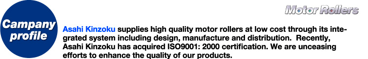 Campany profile-Asahi Kinzoku supplies high quality motor rollers at low cost through its integrated system including design, manufacture and distribution.  Recently, Asahi Kinzoku has acquired ISO9001: 2000 certification. We are unceasing efforts to enhance the quality of our products.