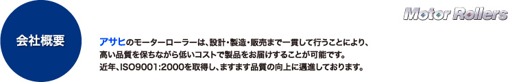 Campany profile-Asahi Kinzoku supplies high quality motor rollers at low cost through its integrated system including design, manufacture and distribution. Recently, Asahi Kinzoku has acquired ISO9001: 2000 certification. We are unceasing efforts to enhance the quality of our products.
