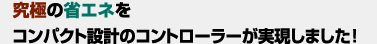 究極の省エネをコンパクト設計のコントローラーが実現しました!